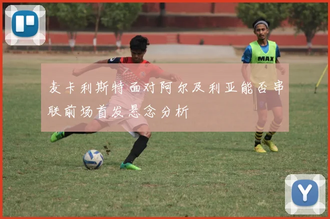 麦卡利斯特面对阿尔及利亚能否串联前场首发悬念分析