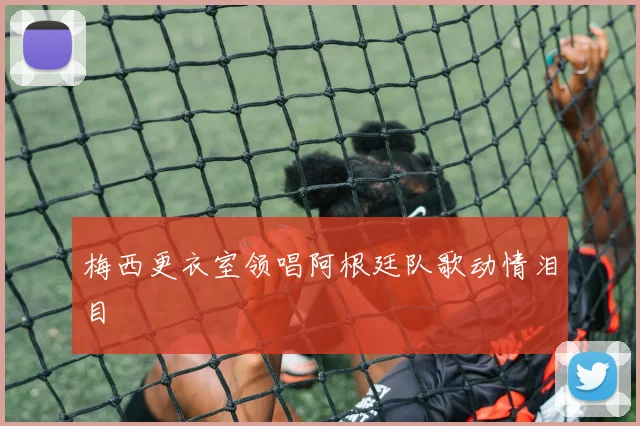 梅西更衣室领唱阿根廷队歌动情泪目