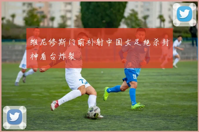 维尼修斯门前补射中国女足绝杀封神看台炸裂