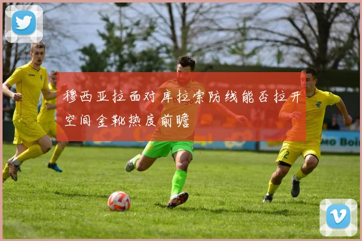 穆西亚拉面对库拉索防线能否拉开空间金靴热度前瞻