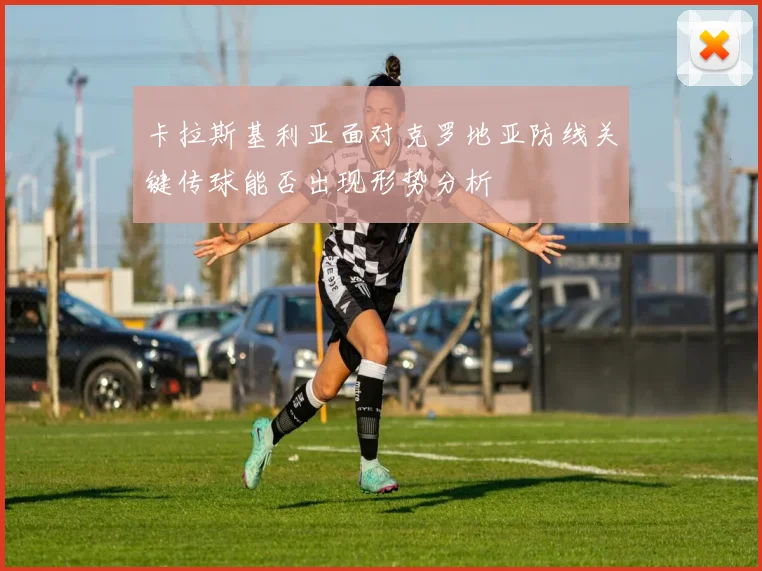 卡拉斯基利亚面对克罗地亚防线关键传球能否出现形势分析