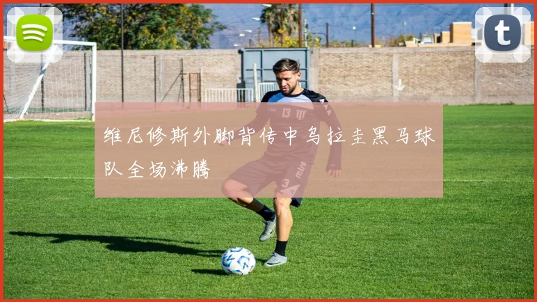 维尼修斯外脚背传中乌拉圭黑马球队全场沸腾