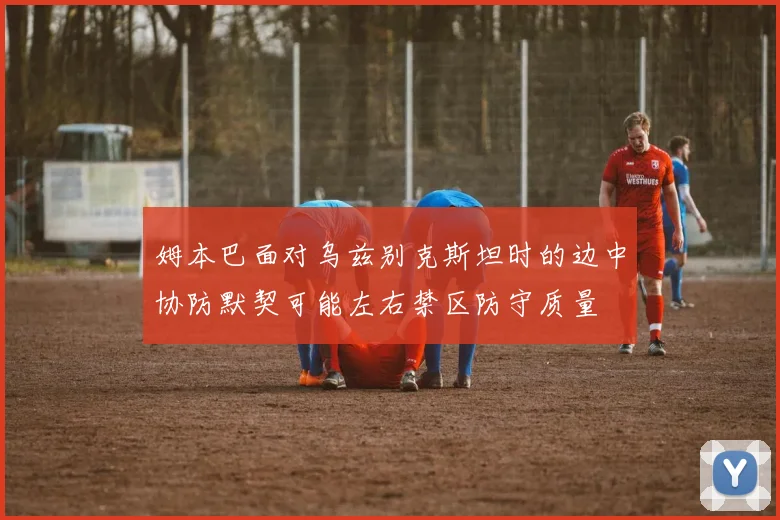 姆本巴面对乌兹别克斯坦时的边中协防默契可能左右禁区防守质量