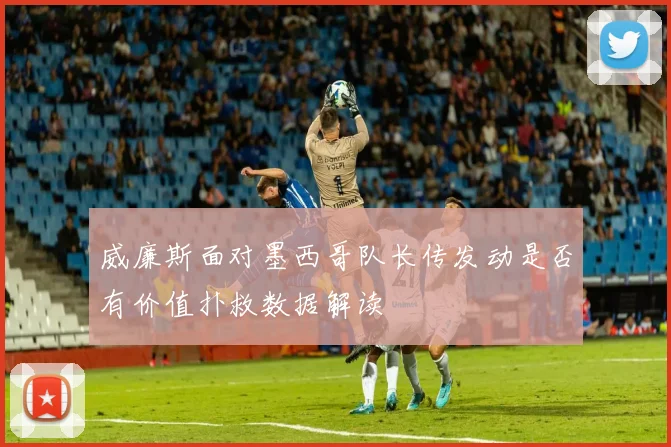 威廉斯面对墨西哥队长传发动是否有价值扑救数据解读