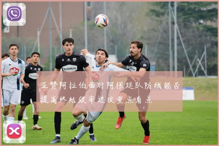 亚赞阿拉伯面对阿根廷队防线能否提高终结效率进攻重点看点