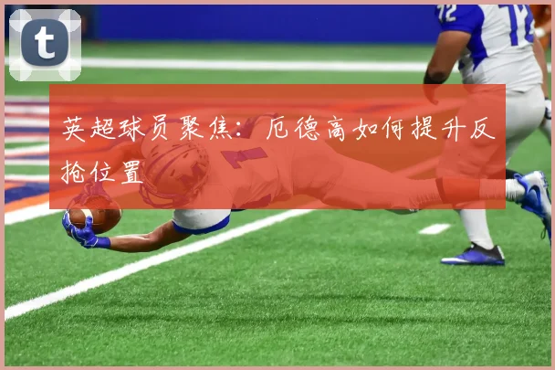 英超球员聚焦：厄德高如何提升反抢位置