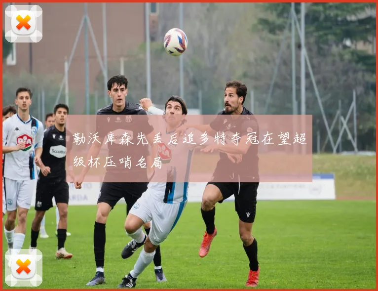 勒沃库森先丢后追多特夺冠在望超级杯压哨名局