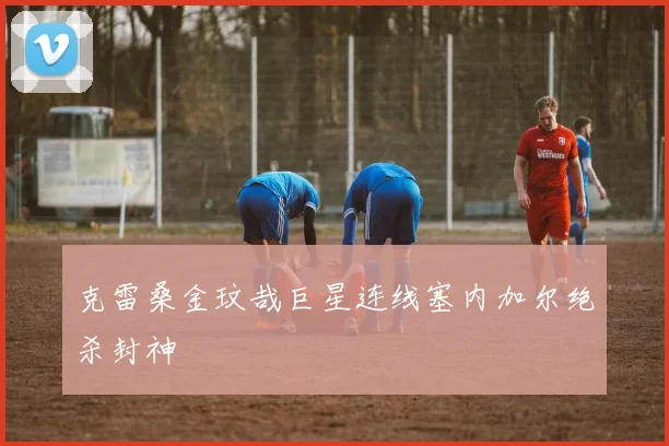 克雷桑金玟哉巨星连线塞内加尔绝杀封神