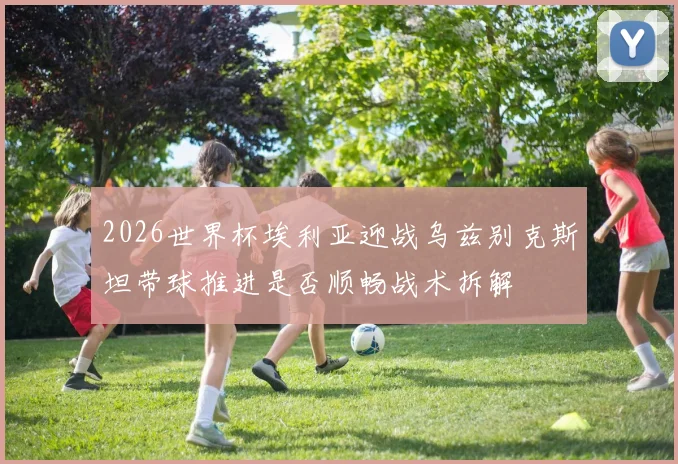 2026世界杯埃利亚迎战乌兹别克斯坦带球推进是否顺畅战术拆解