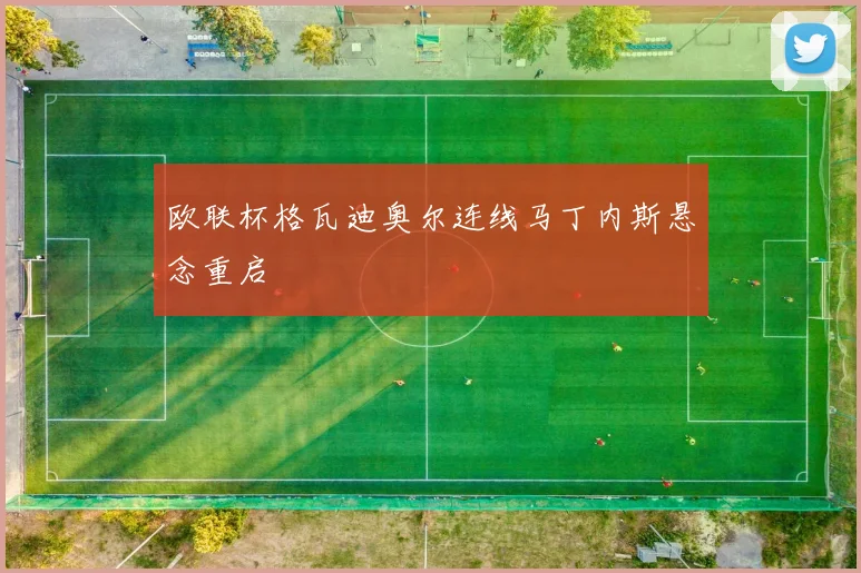 欧联杯格瓦迪奥尔连线马丁内斯悬念重启
