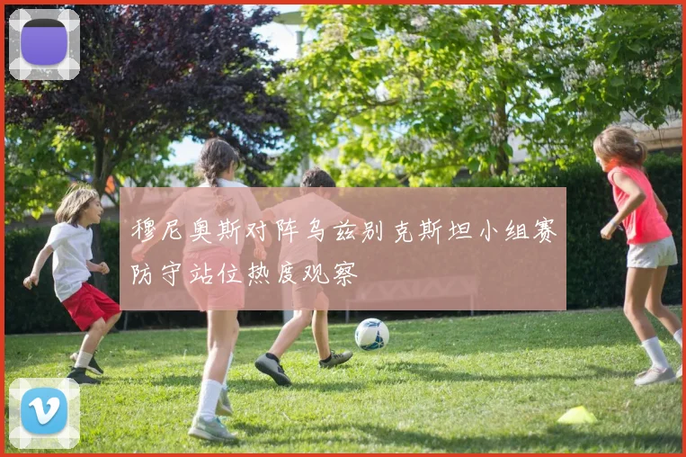 穆尼奥斯对阵乌兹别克斯坦小组赛防守站位热度观察
