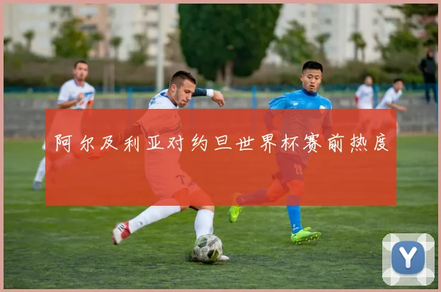 阿尔及利亚对约旦世界杯赛前热度