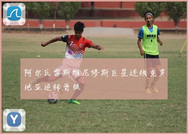 阿尔瓦雷斯维尼修斯巨星连线克罗地亚逆转晋级