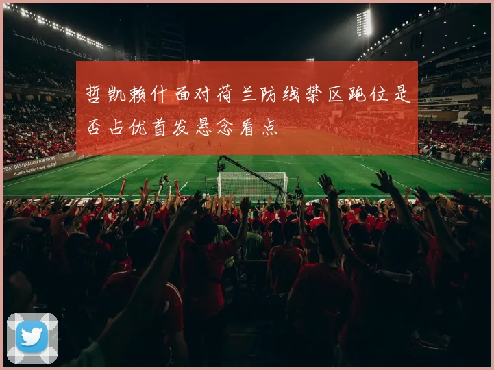 哲凯赖什面对荷兰防线禁区跑位是否占优首发悬念看点
