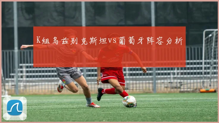 K组乌兹别克斯坦vs葡萄牙阵容分析