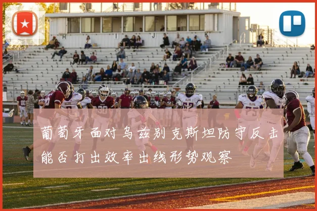 葡萄牙面对乌兹别克斯坦防守反击能否打出效率出线形势观察