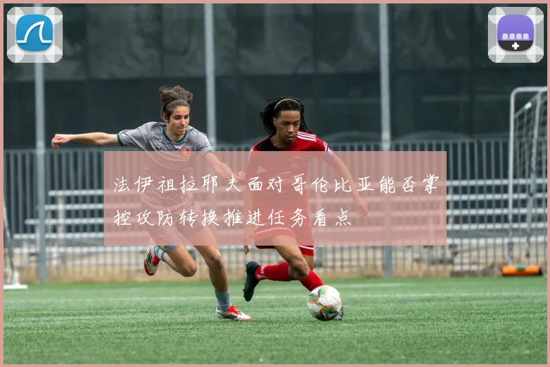 法伊祖拉耶夫面对哥伦比亚能否掌控攻防转换推进任务看点