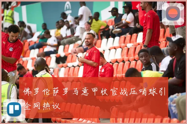 佛罗伦萨罗马意甲收官战压哨球引全网热议