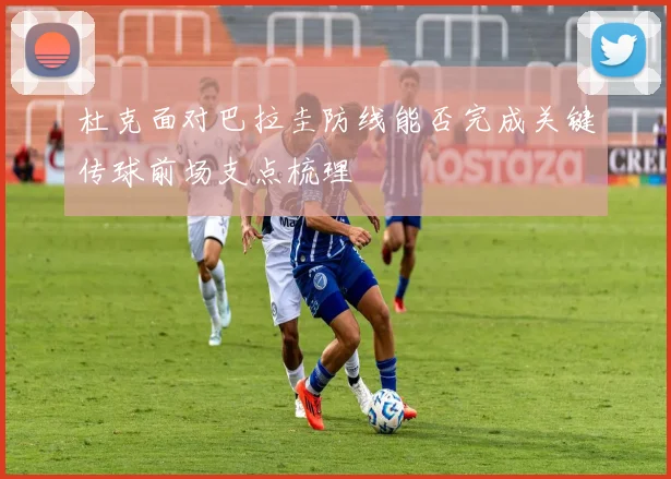 杜克面对巴拉圭防线能否完成关键传球前场支点梳理