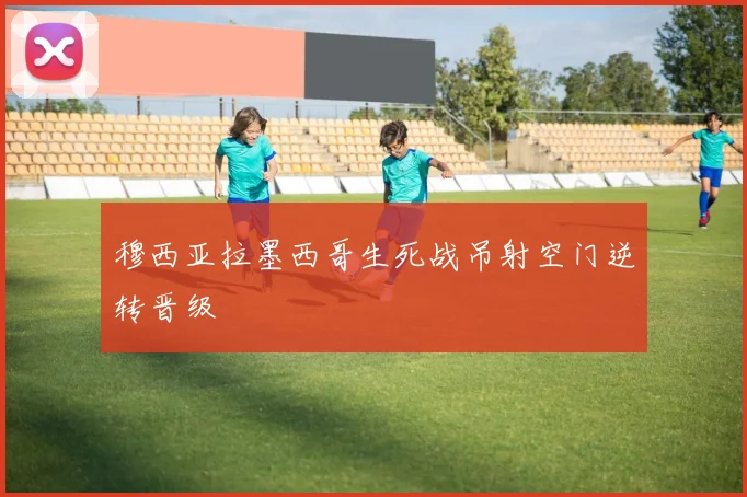 穆西亚拉墨西哥生死战吊射空门逆转晋级
