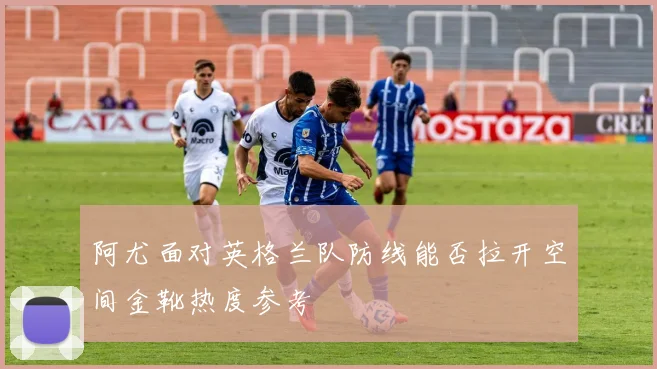 阿尤面对英格兰队防线能否拉开空间金靴热度参考