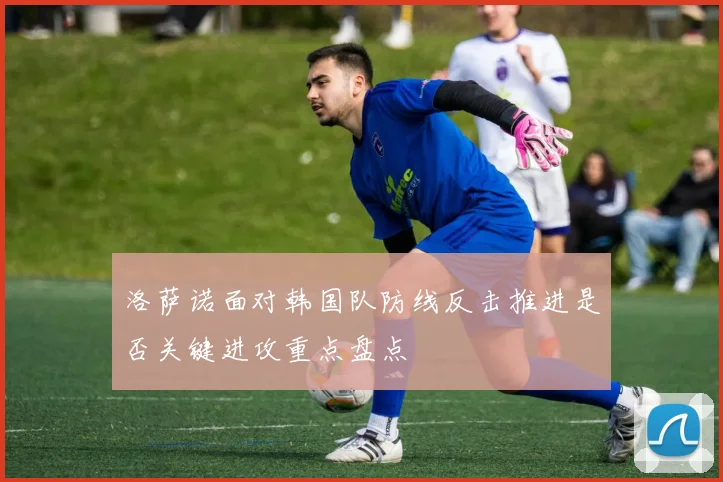 洛萨诺面对韩国队防线反击推进是否关键进攻重点盘点