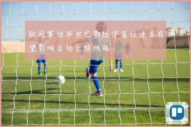 欧冠赛场毕尔巴鄂防守落位速度有望影响后场出球线路