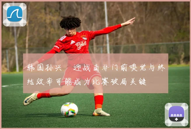 韩国孙兴慜迎战南非门前嗅觉与终结效率可能成为比赛破局关键