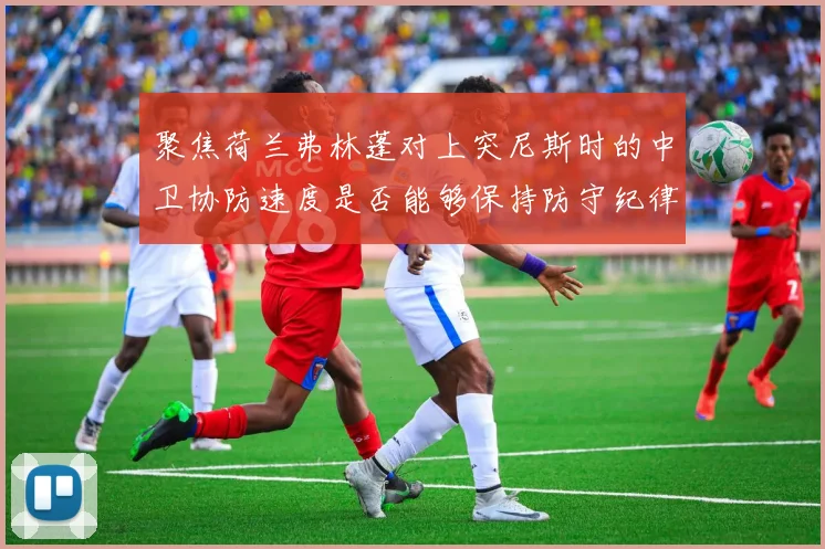 聚焦荷兰弗林蓬对上突尼斯时的中卫协防速度是否能够保持防守纪律