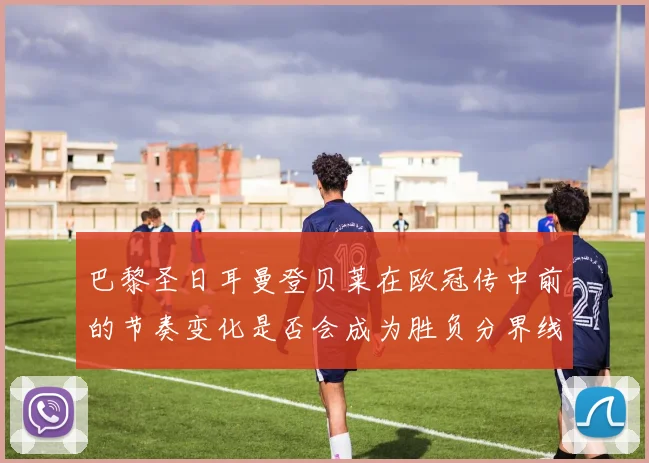 巴黎圣日耳曼登贝莱在欧冠传中前的节奏变化是否会成为胜负分界线