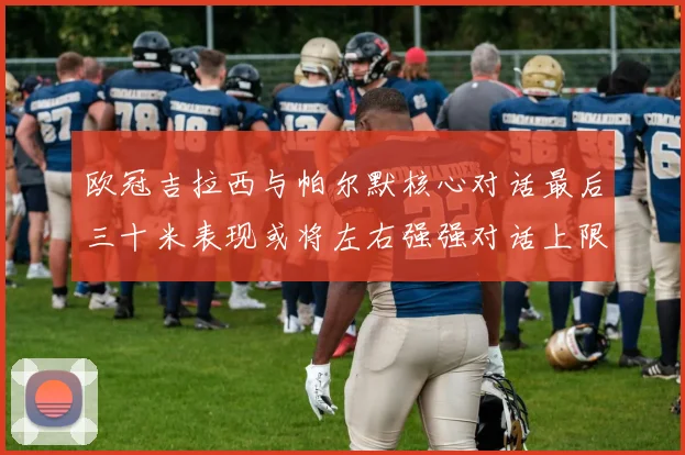 欧冠吉拉西与帕尔默核心对话最后三十米表现或将左右强强对话上限