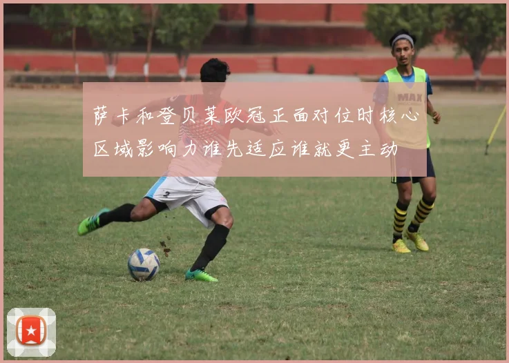 萨卡和登贝莱欧冠正面对位时核心区域影响力谁先适应谁就更主动