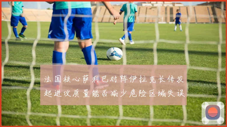 法国核心萨利巴对阵伊拉克长传发起进攻质量能否减少危险区域失误