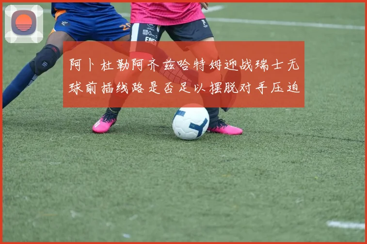 阿卜杜勒阿齐兹哈特姆迎战瑞士无球前插线路是否足以摆脱对手压迫