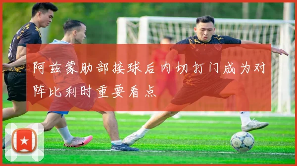 阿兹蒙肋部接球后内切打门成为对阵比利时重要看点