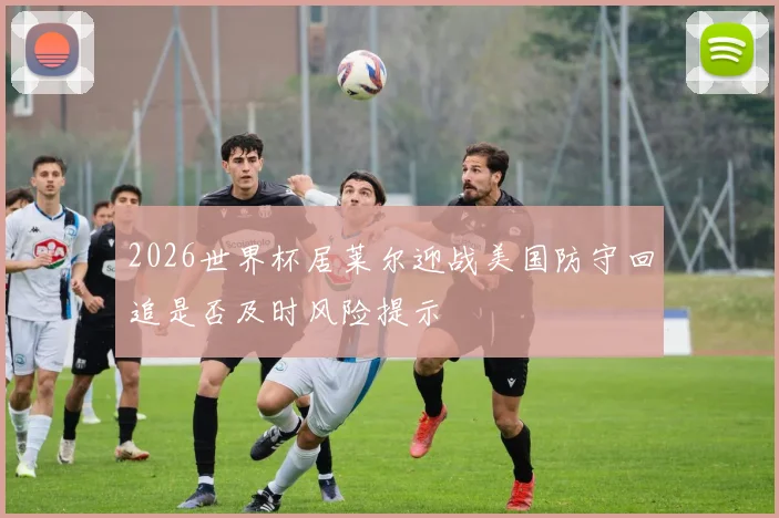 2026世界杯居莱尔迎战美国防守回追是否及时风险提示