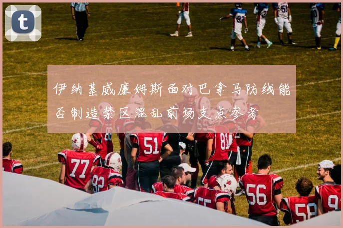 伊纳基威廉姆斯面对巴拿马防线能否制造禁区混乱前场支点参考
