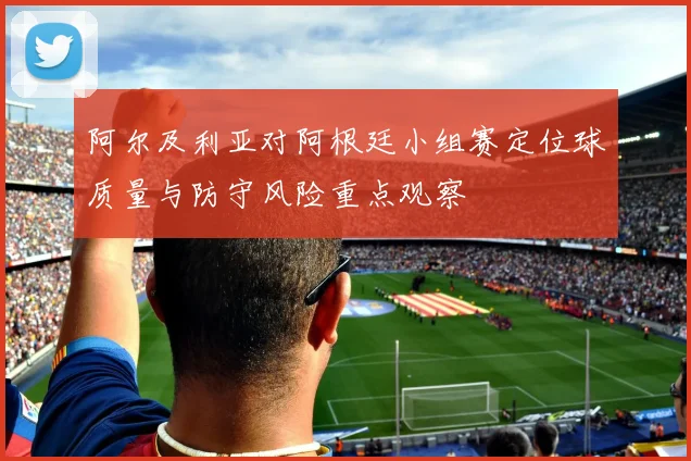 阿尔及利亚对阿根廷小组赛定位球质量与防守风险重点观察