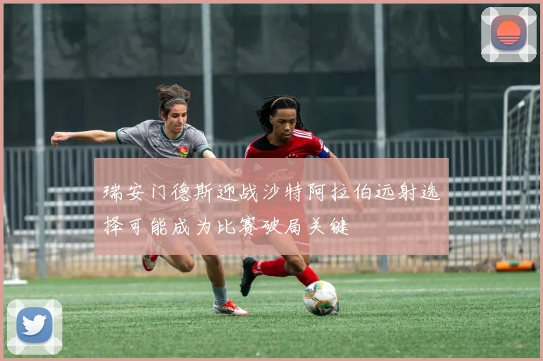 瑞安门德斯迎战沙特阿拉伯远射选择可能成为比赛破局关键