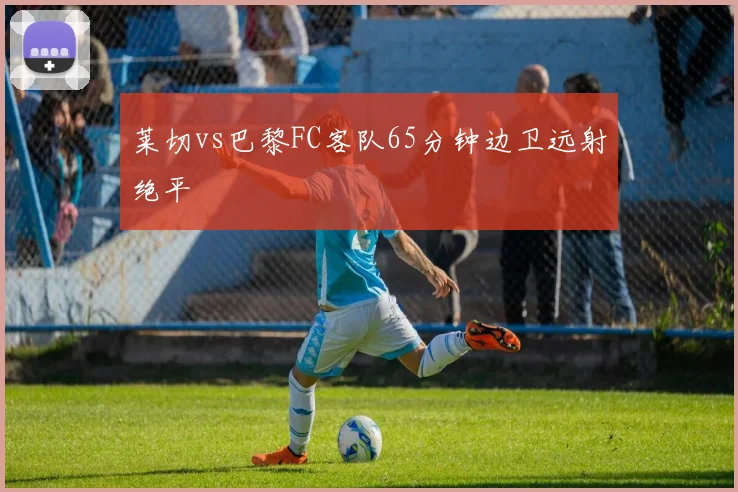 莱切vs巴黎FC客队65分钟边卫远射绝平