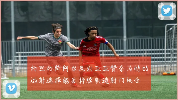 约旦对阵阿尔及利亚亚赞奈马特的远射选择能否持续制造射门机会