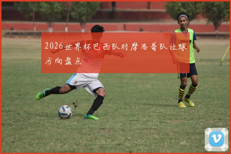 2026世界杯巴西队对摩洛哥队让球方向盘点
