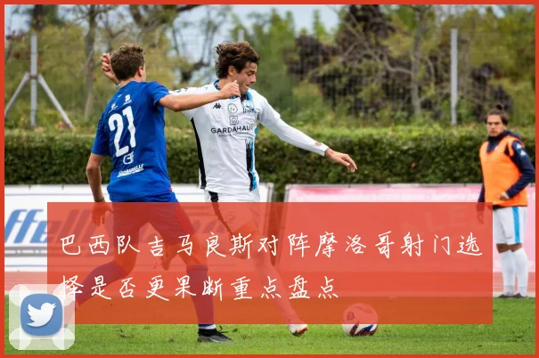 巴西队吉马良斯对阵摩洛哥射门选择是否更果断重点盘点