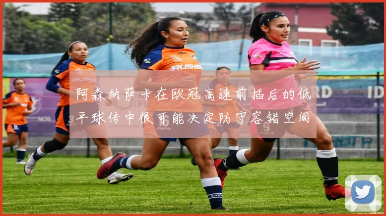 阿森纳萨卡在欧冠高速前插后的低平球传中很可能决定防守容错空间