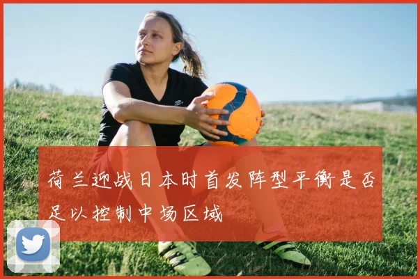 荷兰迎战日本时首发阵型平衡是否足以控制中场区域