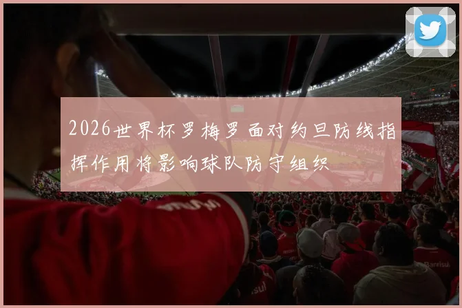 2026世界杯罗梅罗面对约旦防线指挥作用将影响球队防守组织