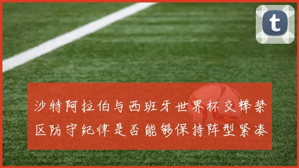 沙特阿拉伯与西班牙世界杯交锋禁区防守纪律是否能够保持阵型紧凑