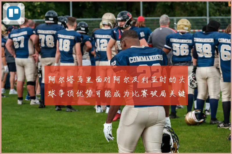 阿尔塔马里面对阿尔及利亚时的头球争顶优势可能成为比赛破局关键