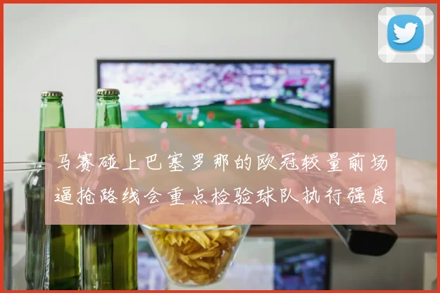 马赛碰上巴塞罗那的欧冠较量前场逼抢路线会重点检验球队执行强度