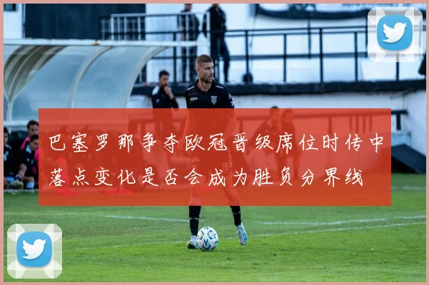 巴塞罗那争夺欧冠晋级席位时传中落点变化是否会成为胜负分界线